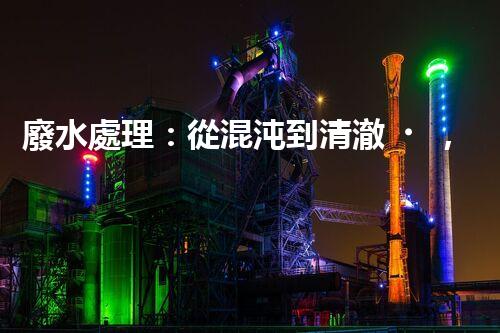 廢水處理：從混沌到清澈，你想知道的三級(jí)奇跡！